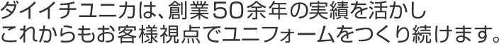 ダイイチユニカは、創業５０余年の実績を活かしこれからもお客様視点でユニフォームをつくり続けます。 